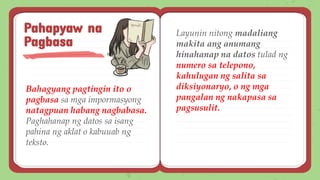 Bahagyang pagtingin ito o
pagbasa sa mga impormasyong
natagpuan habang nagbabasa.
Paghahanap ng datos sa isang
pahina ng aklat o kabuuab ng
teksto.
Pahapyaw na
Pagbasa
Layunin nitong madaliang
makita ang anumang
hinahanap na datos tulad ng
numero sa telepono,
kahulugan ng salita sa
diksiyonaryo, o ng mga
pangalan ng nakapasa sa
pagsusulit.
 