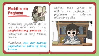 Pinaraanang pagbabasa ito na
may layuning nabatid ang
pangkalahatang pananaw na
matatagpuan sa isang tekstong
binabasa.
*halimbawa, nais ang agarang
pagkaalam sa paksa ng isang
kwento
Mabilis na
Pagbasa
Malimit itong gamitin sa
mabilis na pagtingin at
pagbabasa sa kabuuang
nilalaman ng aklat.
 