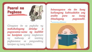 Ginagawa ito sa pagkuha ng
mahahalagang detalye o
pagsasama-sama ng maliliit
na kasipian upang magkaroon
ng mahusay at wastong
pagkaunawa sa pangunahing
kaisipan ng isang teksto.
Paaral na
Pagbasa
Isinasagawa rin ito kung
kailangang kabisaduhin ang
aralin para sa isang
itinalagang pagsusulit.
*reviewing of lessons
 