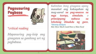 *critical reading
Mapanuring pag-iisip ang
ginagawa sa ganitong uri ng
pagbabasa.
Pagsusuring
Pagbasa
Kalimitan itong ginagawa upang
masukat ang kakayahan ng
mag-aaral sa pag-unawa sa
mga teorya, simulain, o
prinsipyong nabasa sa
tekstong itinakda ng guro.
*literary analysis
Hal. How Much Land Does a Man Need
 