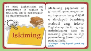 Iskiming
Madaliang pagbabasa na
ginagamit upang magkaroon
ng impresyon kung dapat
o di-dapat basahing
mabuti ang teksto.
Paghahanap din ito ng mga
mahahalagang datos na
maaaring gamitin sa mga
pamanahong (term) papel o
pananaliksik.
*tinitingan kung kagamit gamit ang
teksto
Sa ibang pagkakataon, ang
pamamaraan sa pagbasa ay
tinatawag din sa pamamagitan
ng mga sumusunod:
 
