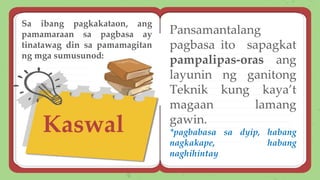 Kaswal
Pansamantalang
pagbasa ito sapagkat
pampalipas-oras ang
layunin ng ganitong
Teknik kung kaya’t
magaan lamang
gawin.
*pagbabasa sa dyip, habang
nagkakape, habang
naghihintay
Sa ibang pagkakataon, ang
pamamaraan sa pagbasa ay
tinatawag din sa pamamagitan
ng mga sumusunod:
 