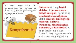 Komprehensibo
Iniisa-isa rito ang bawat
detalye at inuunawa ang
bawat kaisipan. Epektibo sa
akademikong pagbabasa
dahil sinusuri, binibigyang-
opinyon, tinataya,
binubuod, binabalangkas,
sinusukat, at hinihimay ang
mga detalye ng teksto.
Layunin ang pagkatuto mula
sa masinsinang pagbabasa.
Sa ibang pagkakataon, ang
pamamaraan sa pagbasa ay
tinatawag din sa pamamagitan
ng mga sumusunod:
 