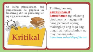 Kritikal
Tinitingnan ang
kawastuhan at
katotohanan ng tekstong
binabasa na magagamit
nang personal upang
maiangkop ang mga pag-
uugali at maisasabuhay ng
may pananagutan.
*correctness and validity of the text
Sa ibang pagkakataon, ang
pamamaraan sa pagbasa ay
tinatawag din sa pamamagitan
ng mga sumusunod:
 