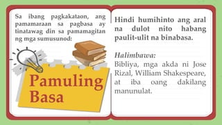 Pamuling
Basa
Hindi humihinto ang aral
na dulot nito habang
paulit-ulit na binabasa.
Halimbawa:
Bibliya, mga akda ni Jose
Rizal, William Shakespeare,
at iba oang dakilang
manunulat.
Sa ibang pagkakataon, ang
pamamaraan sa pagbasa ay
tinatawag din sa pamamagitan
ng mga sumusunod:
 