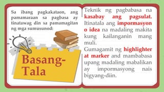 Basang-
Tala
Teknik ng pagbabasa na
kasabay ang pagsulat.
Itinatala ang impormasyon
o idea na madaling makita
kung kailanganin mang
muli.
Gumagamit ng highlighter
at marker and mambabasa
upang madaling mabalikan
ay impormasyong nais
bigyang-diin.
Sa ibang pagkakataon, ang
pamamaraan sa pagbasa ay
tinatawag din sa pamamagitan
ng mga sumusunod:
 