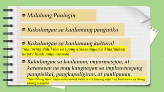 Malabong Paningin
Kakulangan sa kaalamang pangwika
Kakulangan sa kaalamang kultural
*maaaring dahil iba sa iyong kinasanayan o kinalakhan
kaya’t hindi nauunawaan
Kakulangan sa kaalaman, impormasyon, at
karanasan na may kaugnayan sa impluwensyang
pampisikal, pangkapaligiran, at panlipunan.
*kamilitang hindi tayo makasunod dahil wala tayong sapat na kaalaman sa ibang
larang o aspeto
 