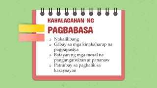 KAHALAGAHAN NG
PAGBABASA
❑ Nakalilibang
❑ Gabay sa mga kinakaharap na
pagpapasiya
❑ Batayan ng mga moral na
pangangatwiran at pananaw
❑ Patnubay sa pagbalik sa
kasaysayan
 