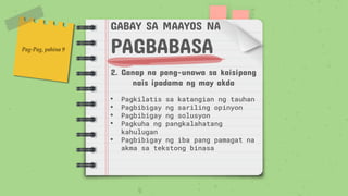 GABAY SA MAAYOS NA
PAGBABASA
2. Ganap na pang-unawa sa kaisipang
nais ipadama ng may akda
• Pagkilatis sa katangian ng tauhan
• Pagbibigay ng sariling opinyon
• Pagbibigay ng solusyon
• Pagkuha ng pangkalahatang
kahulugan
• Pagbibigay ng iba pang pamagat na
akma sa tekstong binasa
Pag-Pag, pahina 9
 