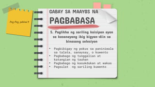 GABAY SA MAAYOS NA
PAGBABASA
5. Paglikha ng sariling kaisipan ayon
sa kasanayang ibig bigyan-diin sa
binasang selesiyon
• Pagbibigay ng pokus sa paniniwala
sa talata, sanaysay, o kuwento
• Pagbabago ng tunggalian at
katangian ng tauhan
• Pagbabago ng kasukdukan at wakas
• Pagsulat ng sariling kuwento
Pag-Pag, pahina 9
 