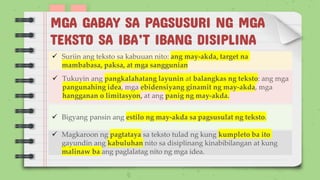MGA GABAY SA PAGSUSURI NG MGA
TEKSTO SA IBA’T IBANG DISIPLINA
✓ Suriin ang teksto sa kabuuan nito: ang may-akda, target na
mambabasa, paksa, at mga sanggunian
✓ Tukuyin ang pangkalahatang layunin at balangkas ng teksto: ang mga
pangunahing idea, mga ebidensiyang ginamit ng may-akda, mga
hangganan o limitasyon, at ang panig ng may-akda.
✓ Bigyang pansin ang estilo ng may-akda sa pagsusulat ng teksto.
✓ Magkaroon ng pagtataya sa teksto tulad ng kung kumpleto ba ito
gayundin ang kabuluhan nito sa disiplinang kinabibilangan at kung
malinaw ba ang paglalatag nito ng mga idea.
 
