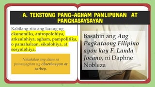 A. TEKSTONG PANG-AGHAM PANLIPUNAN AT
PANGKASAYSAYAN
Kabilang rito ang larang ng
ekonomiks, antropolohiya,
arkeolohiya, agham, pampolitika,
o pamahalaan, sikolohiya, at
sosyolohiya.
Basahin ang Ang
Pagkataong Filipino
ayon kay F. Landa
Jocano, ni Daphne
Nobleza
Nakakalap ang datos sa
pamamagitan ng obserbasyon at
sarbey.
 