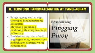 B. TEKSTONG PANGMATEMATIKA AT PANG-AGHAM
✓ Bunga ng pag-aaral sa mga
tanong na hinahanapan ng
kasagutan.
✓ Mayroong grapikong
pantulong, ilustrasyon at mga
paliwanag.
✓ Panlaboratoryo; nakapaloob
ang pagsasanay, impormasyon
at direksyon sa paggawa ng
ekperimento.
Basahin ang
Pinggang
Pinoy
 