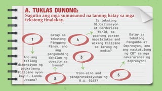 A. TUKLAS DUNONG:
Sagutin ang mga sumusunod na tanong batay sa mga
tekstong tinalakay.
1
2
4
3
Ano ang
tatlong
dimensiyon ng
pagkataong
Filipino ayon
kay F. Landa
Jocano?
Batay sa
tekstong
Pangamba at
Depresyon, ano
ang naitutulong
ng CBT sa mga
nakararanas ng
depresyon?
Batay sa
tekstong
Pinggang
Pinoy, ano
ang
pangunahing
dahilan ng
obesity sa
bansa?
Sa tekstong
Globalisasyon
at Borderless
World, sa
paanong paraan
napalalakas and
wikang Filipino
sa larang ng
media?
5
Sino-sino and
pinoproteksiyunan ng
R.A. 9262?
 