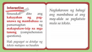 Sinusukat dito ang
kakayahan ng pag-
unawa ng mambabasa sa
pamamagitan ng
makapukaw-isip na mga
tanong (comprehension
questions).
Hal: pagsagot sa detalye ng
teksto matapos na basahin
Interactive
Nagkakaroon ng bahagi
ang mambabasa at ang
may-akda sa pagkatuto
mula sa teksto.
 