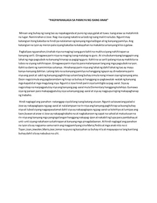 “PAGPAPAHALAGA SA PAMILYA NG ISANG ANAK”
Minsan ang buhayng isangtao ay napakagandaat punong saya,galakat tuwa.Isangaraw sa matahimik
na lugar.Naninirahansi Jose.Nag-iisasiyangnakatirasaloobngisangmaliitnakubo.Ngunitmay
katangianitongkakaibana hindi panalalamanngkanyangmga kaibiganatng kanyangpamilya.Ang
katangianna iyonay meronpalasiyangkakaibanakakayahanna makakitasa kanyangkilosogalaw.
Pagkalipasngpanahon,tinahakniyanamagingisanggurokahitna mukhasiyangnahihirapansa
kanyangsarili.Ginagawaparinniyana magingisangmatatagna guro. At sinubukanniyangtanggapinang
lahatng mga pagsubokna kanyanghinarapsa pagigingguro.Kahitna sa sarili palangniyaaymakikitana
lubosna siyangnahihirapan.Ginagawaparinniyaitoparamalampasanlangang mga pagsuboknaiyon.
Kahitsa dami ng namimintassakanya. Hinaharapparin niyaang lahatng dahil lahatng tao ay mayu
kanya-kanyangdahilan.Lalong-lalonasakanyangpamilyanahanggangngayonay dinadaramaparin
niyaang pootat sakitng kanyangpaghihirapsakanilangbuhaysimulanonginiwansiyangkanyangama.
Doon nagsisimulaangpagdaramdamnghirap sa buhayat hanggangsa pagkawatak-watakngkanyang
mga kapatidat mga magulangniya.Ngunitsi Jose hindi parinsiyatumitigilosapag-aaral.Siyaay
nagsisikapnamaipagpatuloyniyaangkanyangpag-aaral mulaElementaryhanggangkolehiyo.Gumawa
siyang paraan para makapagpatuloysiyasakanyangpag-aaral at siyaay nagpupursigingmakapaghanap
ng trabaho.
Hindi nagtagal ang panahon natanggap siyabilangisangbatangutusan.Ngunitsakasawiangpaladsi
Jose ay nakapagtaposngpag-aaral at nalalampsannarinniyaang kanyangpaghihirapsabuongbuhay
niyaat lubodsiyangnagpapasalamatdahil siyaaynakapagtaposngpag-aaral sa kolehiyoatlumipasang
taon,buwanataraw si Jose aynakapagtrabahona at nagkakaroonng sapat na sahodat matustusanna
rin niyaang kanyangmga pangngailanganhanggangnakapag-iponatnakabilinglupapara pambahayat
unti-unti siyangnakahaonsakahirapanatkanyangmga pinagdadaanan.Athindi nagtagal angpanahon
na iyonsilaay nagsama-samanarinangmagpamilyangsinaMaria,Pedroatmga anaknito na si
Toper,Joan,Jewolen,Mario,Jear,Jemarnapunongkasiyahansa buhaynilaat mapayapana langkanilang
buhaydahil silaaynabubuona ulit.
 