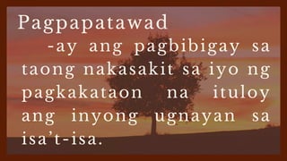 Pagpapatawad
-ay ang pagbibigay sa
taong nakasakit sa iyo ng
pagkakataon na ituloy
ang inyong ugnayan sa
isa’t-isa.
 