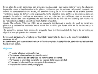 Es un plan de acción combinado con principios pedagógicos que busca mejorar tanto la educación
impartida como el funcionamiento del plantel, elaborado por los actores del plantel, tomando en
cuenta las características del mismo, del entorno social y de las intenciones de los mismos actores.
También se puede de definir como un proyecto, tanto educativo como político y se relaciona como un
proyecto de sociedad en el que se pasa democracia participativa y se establecen espacios para que los
actores pasen a ser constituyentes y no solo instituidos en su práctica profesional y con respecto a
su responsabilidad social especifica. (Prof. Pablo Fernández).
Según Alarza,Faria, Villarreal 2011, es un proyecto institucional a partir del cual se construye,
planifica y desarrollan acciones entre todos los actores que hacen vida en la institución y la
comunidad.
•Es educativo, porque toda acción del proyecto lleva la intencionalidad del logro de aprendizajes
significativos que pueden ser formales o no.
Es integral, porque parte y trabaja por la unidad y desarrollo del sujeto y del colectivo ciudadano
como ser social.
Es comunitario, por cuanto constituye un esfuerzo dirigido a la comprensión, convivencia y solidaridad
hacia el bien común.
Objetivos
Propiciar el compromiso colectivo
Fortalecer a la escuela en su función social
Elevar la eficacia y eficiencia de las instituciones escolares
Fortalecer la identidad nacional y los valores de la venezolanidad.
Promover la información permanente de los docentes
Propiciar las innovaciones pedagógicas
 