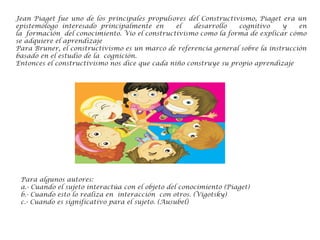 Jean Piaget fue uno de los principales propulsores del Constructivismo, Piaget era un
epistemólogo interesado principalmente en el desarrollo cognitivo y en
la formación del conocimiento. Vio el constructivismo como la forma de explicar cómo
se adquiere el aprendizaje
Para Bruner, el constructivismo es un marco de referencia general sobre la instrucción
basado en el estudio de la cognición.
Entonces el constructivismo nos dice que cada niño construye su propio aprendizaje
Para algunos autores:
a.- Cuando el sujeto interactúa con el objeto del conocimiento (Piaget)
b.- Cuando esto lo realiza en interacción con otros. (Vigotsky)
c.- Cuando es significativo para el sujeto. (Ausubel)
 