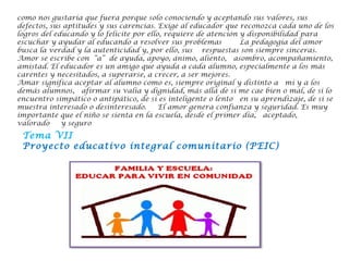 como nos gustaría que fuera porque solo conociendo y aceptando sus valores, sus
defectos, sus aptitudes y sus carencias. Exige al educador que reconozca cada uno de los
logros del educando y lo felicite por ello, requiere de atención y disponibilidad para
escuchar y ayudar al educando a resolver sus problemas    La pedagogía del amor
busca la verdad y la autenticidad y, por ello, sus  respuestas son siempre sinceras. 
Amor se escribe con “a” de ayuda, apoyo, ánimo, aliento,  asombro, acompañamiento,
amistad. El educador es un amigo que ayuda a cada alumno, especialmente a los más
carentes y necesitados, a superarse, a crecer, a ser mejores.
Amar significa aceptar al alumno como es, siempre original y distinto a  mí y a los
demás alumnos,  afirmar su valía y dignidad, más allá de si me cae bien o mal, de si lo
encuentro simpático o antipático, de si es inteligente o lento  en su aprendizaje, de si se
muestra interesado o desinteresado.   El amor genera confianza y seguridad. Es muy
importante que el niño se sienta en la escuela, desde el primer día,  aceptado,
valorado   y seguro
Tema VII
Proyecto educativo integral comunitario (PEIC)
 