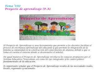 Tema VIII
Proyecto de aprendizaje (P.A)
El Proyecto de Aprendizaje es una herramienta que permite a los docentes facilitar el
proceso de enseñanza aprendizaje del educando y que permite la integración de la
familia y comunidad en la construcción del conocimiento de alumno, debido a que se
toma en cuenta el entorno donde se desenvuelve el niño(a). 
De igual manera el Proyecto de Aprendizaje involucra los espacios propuestos por el
Sistema Educativo Venezolano, así como los ejes integrados y los cuatro pilares
fundamentales de la educación.
Es importante señalar que el Proyecto de Aprendizaje resulta de las necesidades reales,
locales, regionales y nacionales.
 
