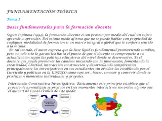 FUNDAMENTACIÓN TEÓRICA
Tema I
Bases fundamentales para la formación docente
Según Espinosa (1994), la formación docente es un proceso por medio del cual un sujeto
aprende a aprender. Del mismo modo afirma que no se puede hablar con propiedad de
cualquier modalidad de formación si un marco integral o global que le confiera sentido
a la misma.
 En tal sentido, el autor expresa que la base legal es fundamental promoviendo cambios,
pero no solo esto lo garantiza hasta el punto de que el docente se compromete a su
actualización según las políticas educativas del nivel donde se desenvuelve. Es el
docente que puede promover los cambios iniciando con la innovación, fomentando la
creatividad, libertad, interacción construcción y desarrollando competencias
principalmente las investigativas en sus estudiantes sin olvidar las establecida por el
Currículo y políticas en la UNESCO como son: ser , hacer, conocer y convivir donde se
produzcan momentos individuales y grupales.
Interacción Constructiva Investigativa: Básicamente este principio establece que el
proceso de aprendizaje se produce en tres momentos interactivos sin orden alguno que
el autor Esté (1998) explica de este modo: 
 