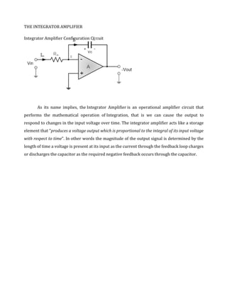 THE INTEGRATOR AMPLIFIER

Integrator Amplifier Configuration Circuit




       As its name implies, the Integrator Amplifier is an operational amplifier circuit that
performs the mathematical operation of Integration, that is we can cause the output to
respond to changes in the input voltage over time. The integrator amplifier acts like a storage
element that "produces a voltage output which is proportional to the integral of its input voltage
with respect to time". In other words the magnitude of the output signal is determined by the
length of time a voltage is present at its input as the current through the feedback loop charges
or discharges the capacitor as the required negative feedback occurs through the capacitor.
 