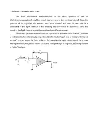 THE DIFFERENTIATOR AMPLIFIER

       The basic Differentiator Amplifier circuit      is   the   exact   opposite   to   that   of
the Integrator operational amplifier circuit that we saw in the previous tutorial. Here, the
position of the capacitor and resistor have been reversed and now the reactance, Xc is
connected to the input terminal of the inverting amplifier while the resistor, Rf forms the
negative feedback element across the operational amplifier as normal.
       This circuit performs the mathematical operation of Differentiation, that is it "produces
a voltage output which is directly proportional to the input voltage's rate-of-change with respect
to time". In other words the faster or larger the change to the input voltage signal, the greater
the input current, the greater will be the output voltage change in response, becoming more of
a "spike" in shape.
 