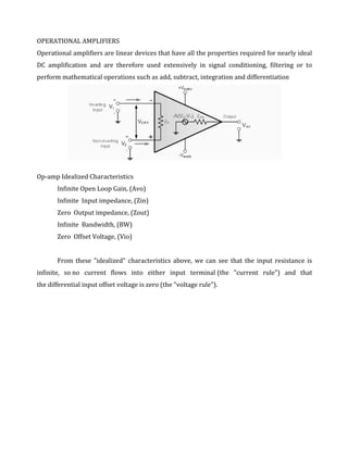 OPERATIONAL AMPLIFIERS
Operational amplifiers are linear devices that have all the properties required for nearly ideal
DC amplification and are therefore used extensively in signal conditioning, filtering or to
perform mathematical operations such as add, subtract, integration and differentiation




Op-amp Idealized Characteristics
       Infinite Open Loop Gain, (Avo)
       Infinite Input impedance, (Zin)
       Zero Output impedance, (Zout)
       Infinite Bandwidth, (BW)
       Zero Offset Voltage, (Vio)


       From these "idealized" characteristics above, we can see that the input resistance is
infinite, so no current flows into either input terminal (the "current rule") and that
the differential input offset voltage is zero (the "voltage rule").
 