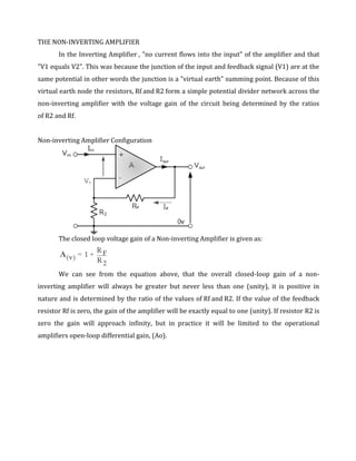 THE NON-INVERTING AMPLIFIER
       In the Inverting Amplifier , "no current flows into the input" of the amplifier and that
"V1 equals V2". This was because the junction of the input and feedback signal (V1) are at the
same potential in other words the junction is a "virtual earth" summing point. Because of this
virtual earth node the resistors, Rf and R2 form a simple potential divider network across the
non-inverting amplifier with the voltage gain of the circuit being determined by the ratios
of R2 and Rf.


Non-inverting Amplifier Configuration




       The closed loop voltage gain of a Non-inverting Amplifier is given as:




       We can see from the equation above, that the overall closed-loop gain of a non-
inverting amplifier will always be greater but never less than one (unity), it is positive in
nature and is determined by the ratio of the values of Rf and R2. If the value of the feedback
resistor Rf is zero, the gain of the amplifier will be exactly equal to one (unity). If resistor R2 is
zero the gain will approach infinity, but in practice it will be limited to the operational
amplifiers open-loop differential gain, (Ao).
 