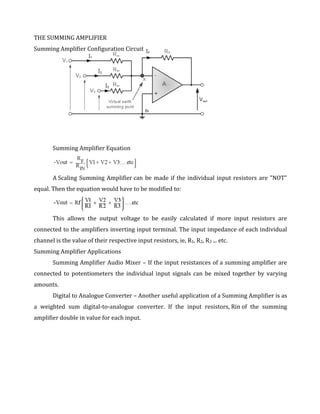 THE SUMMING AMPLIFIER
Summing Amplifier Configuration Circuit




       Summing Amplifier Equation



       A Scaling Summing Amplifier can be made if the individual input resistors are "NOT"
equal. Then the equation would have to be modified to:



       This allows the output voltage to be easily calculated if more input resistors are
connected to the amplifiers inverting input terminal. The input impedance of each individual
channel is the value of their respective input resistors, ie, R1, R2, R3 ... etc.
Summing Amplifier Applications
       Summing Amplifier Audio Mixer – If the input resistances of a summing amplifier are
connected to potentiometers the individual input signals can be mixed together by varying
amounts.
       Digital to Analogue Converter – Another useful application of a Summing Amplifier is as
a weighted sum digital-to-analogue converter. If the input resistors, Rin of the summing
amplifier double in value for each input.
 