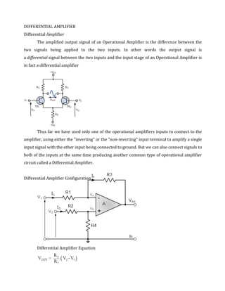 DIFFERENTIAL AMPLIFIER
Differential Amplifier
       The amplified output signal of an Operational Amplifier is the difference between the
two signals being applied to the two inputs. In other words the output signal is
a differential signal between the two inputs and the input stage of an Operational Amplifier is
in fact a differential amplifier




       Thus far we have used only one of the operational amplifiers inputs to connect to the
amplifier, using either the "inverting" or the "non-inverting" input terminal to amplify a single
input signal with the other input being connected to ground. But we can also connect signals to
both of the inputs at the same time producing another common type of operational amplifier
circuit called a Differential Amplifier.


Differential Amplifier Configuration




       Differential Amplifier Equation
 