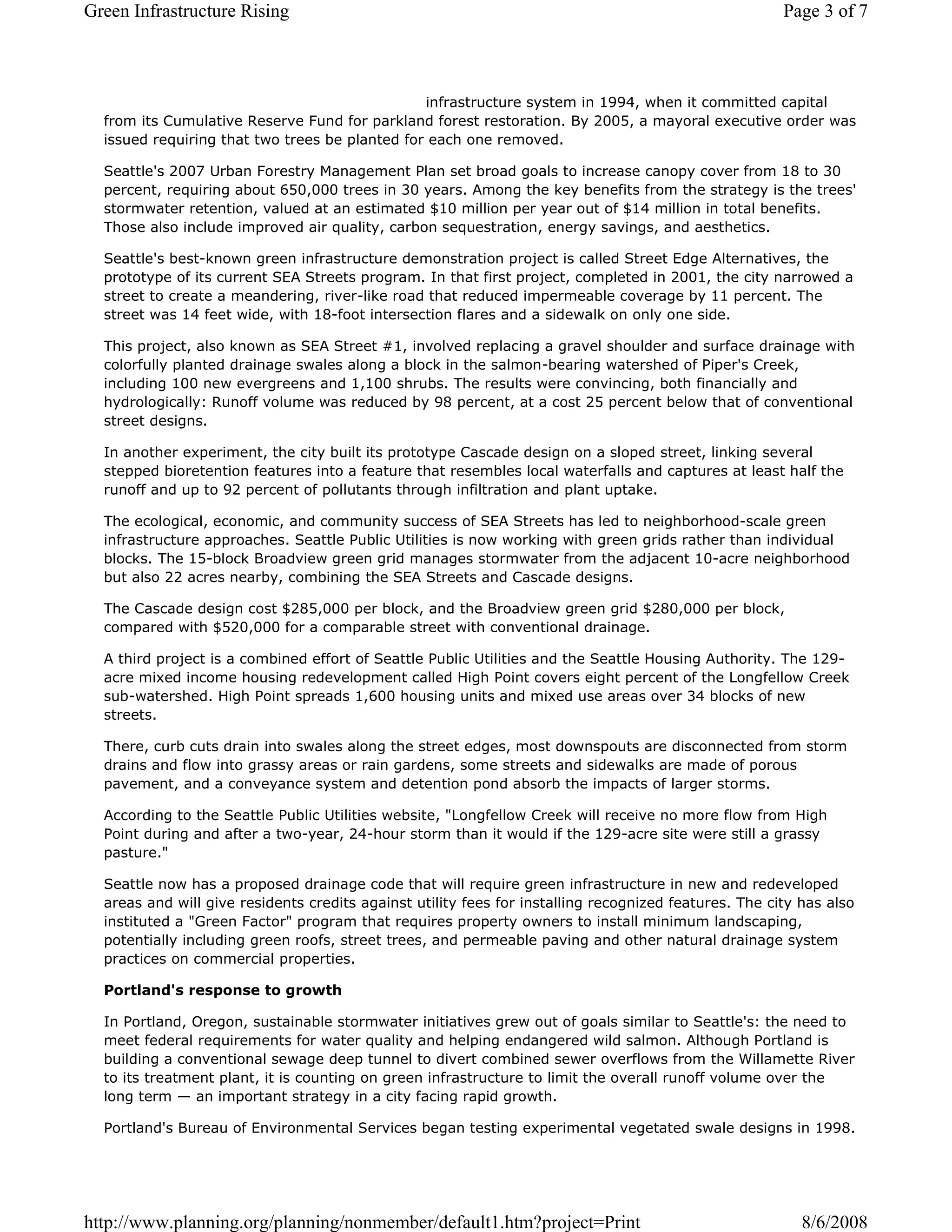 Green Infrastructure Rising                                                                            Page 3 of 7



                                                infrastructure system in 1994, when it committed capital
  from its Cumulative Reserve Fund for parkland forest restoration. By 2005, a mayoral executive order was
  issued requiring that two trees be planted for each one removed.

  Seattle's 2007 Urban Forestry Management Plan set broad goals to increase canopy cover from 18 to 30
  percent, requiring about 650,000 trees in 30 years. Among the key benefits from the strategy is the trees'
  stormwater retention, valued at an estimated $10 million per year out of $14 million in total benefits.
  Those also include improved air quality, carbon sequestration, energy savings, and aesthetics.

  Seattle's best-known green infrastructure demonstration project is called Street Edge Alternatives, the
  prototype of its current SEA Streets program. In that first project, completed in 2001, the city narrowed a
  street to create a meandering, river-like road that reduced impermeable coverage by 11 percent. The
  street was 14 feet wide, with 18-foot intersection flares and a sidewalk on only one side.

  This project, also known as SEA Street #1, involved replacing a gravel shoulder and surface drainage with
  colorfully planted drainage swales along a block in the salmon-bearing watershed of Piper's Creek,
  including 100 new evergreens and 1,100 shrubs. The results were convincing, both financially and
  hydrologically: Runoff volume was reduced by 98 percent, at a cost 25 percent below that of conventional
  street designs.

  In another experiment, the city built its prototype Cascade design on a sloped street, linking several
  stepped bioretention features into a feature that resembles local waterfalls and captures at least half the
  runoff and up to 92 percent of pollutants through infiltration and plant uptake.

  The ecological, economic, and community success of SEA Streets has led to neighborhood-scale green
  infrastructure approaches. Seattle Public Utilities is now working with green grids rather than individual
  blocks. The 15-block Broadview green grid manages stormwater from the adjacent 10-acre neighborhood
  but also 22 acres nearby, combining the SEA Streets and Cascade designs.

  The Cascade design cost $285,000 per block, and the Broadview green grid $280,000 per block,
  compared with $520,000 for a comparable street with conventional drainage.

  A third project is a combined effort of Seattle Public Utilities and the Seattle Housing Authority. The 129-
  acre mixed income housing redevelopment called High Point covers eight percent of the Longfellow Creek
  sub-watershed. High Point spreads 1,600 housing units and mixed use areas over 34 blocks of new
  streets.

  There, curb cuts drain into swales along the street edges, most downspouts are disconnected from storm
  drains and flow into grassy areas or rain gardens, some streets and sidewalks are made of porous
  pavement, and a conveyance system and detention pond absorb the impacts of larger storms.

  According to the Seattle Public Utilities website, "Longfellow Creek will receive no more flow from High
  Point during and after a two-year, 24-hour storm than it would if the 129-acre site were still a grassy
  pasture."

  Seattle now has a proposed drainage code that will require green infrastructure in new and redeveloped
  areas and will give residents credits against utility fees for installing recognized features. The city has also
  instituted a "Green Factor" program that requires property owners to install minimum landscaping,
  potentially including green roofs, street trees, and permeable paving and other natural drainage system
  practices on commercial properties.

  Portland's response to growth

  In Portland, Oregon, sustainable stormwater initiatives grew out of goals similar to Seattle's: the need to
  meet federal requirements for water quality and helping endangered wild salmon. Although Portland is
  building a conventional sewage deep tunnel to divert combined sewer overflows from the Willamette River
  to its treatment plant, it is counting on green infrastructure to limit the overall runoff volume over the
  long term — an important strategy in a city facing rapid growth.

  Portland's Bureau of Environmental Services began testing experimental vegetated swale designs in 1998.




http://www.planning.org/planning/nonmember/default1.htm?project=Print                                     8/6/2008
 