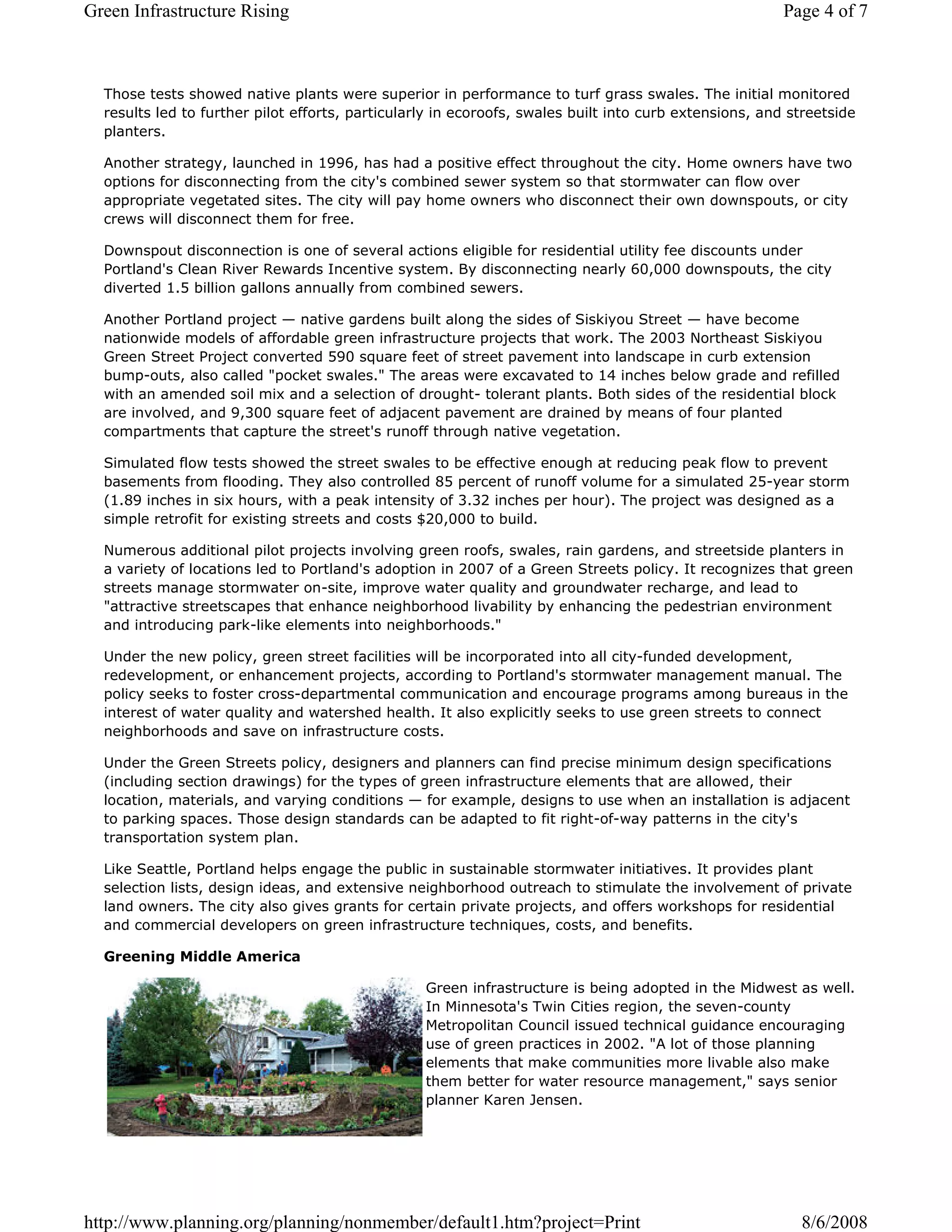 Green Infrastructure Rising                                                                             Page 4 of 7



  Those tests showed native plants were superior in performance to turf grass swales. The initial monitored
  results led to further pilot efforts, particularly in ecoroofs, swales built into curb extensions, and streetside
  planters.

  Another strategy, launched in 1996, has had a positive effect throughout the city. Home owners have two
  options for disconnecting from the city's combined sewer system so that stormwater can flow over
  appropriate vegetated sites. The city will pay home owners who disconnect their own downspouts, or city
  crews will disconnect them for free.

  Downspout disconnection is one of several actions eligible for residential utility fee discounts under
  Portland's Clean River Rewards Incentive system. By disconnecting nearly 60,000 downspouts, the city
  diverted 1.5 billion gallons annually from combined sewers.

  Another Portland project — native gardens built along the sides of Siskiyou Street — have become
  nationwide models of affordable green infrastructure projects that work. The 2003 Northeast Siskiyou
  Green Street Project converted 590 square feet of street pavement into landscape in curb extension
  bump-outs, also called "pocket swales." The areas were excavated to 14 inches below grade and refilled
  with an amended soil mix and a selection of drought- tolerant plants. Both sides of the residential block
  are involved, and 9,300 square feet of adjacent pavement are drained by means of four planted
  compartments that capture the street's runoff through native vegetation.

  Simulated flow tests showed the street swales to be effective enough at reducing peak flow to prevent
  basements from flooding. They also controlled 85 percent of runoff volume for a simulated 25-year storm
  (1.89 inches in six hours, with a peak intensity of 3.32 inches per hour). The project was designed as a
  simple retrofit for existing streets and costs $20,000 to build.

  Numerous additional pilot projects involving green roofs, swales, rain gardens, and streetside planters in
  a variety of locations led to Portland's adoption in 2007 of a Green Streets policy. It recognizes that green
  streets manage stormwater on-site, improve water quality and groundwater recharge, and lead to
  "attractive streetscapes that enhance neighborhood livability by enhancing the pedestrian environment
  and introducing park-like elements into neighborhoods."

  Under the new policy, green street facilities will be incorporated into all city-funded development,
  redevelopment, or enhancement projects, according to Portland's stormwater management manual. The
  policy seeks to foster cross-departmental communication and encourage programs among bureaus in the
  interest of water quality and watershed health. It also explicitly seeks to use green streets to connect
  neighborhoods and save on infrastructure costs.

  Under the Green Streets policy, designers and planners can find precise minimum design specifications
  (including section drawings) for the types of green infrastructure elements that are allowed, their
  location, materials, and varying conditions — for example, designs to use when an installation is adjacent
  to parking spaces. Those design standards can be adapted to fit right-of-way patterns in the city's
  transportation system plan.

  Like Seattle, Portland helps engage the public in sustainable stormwater initiatives. It provides plant
  selection lists, design ideas, and extensive neighborhood outreach to stimulate the involvement of private
  land owners. The city also gives grants for certain private projects, and offers workshops for residential
  and commercial developers on green infrastructure techniques, costs, and benefits.

  Greening Middle America

                                                  Green infrastructure is being adopted in the Midwest as well.
                                                  In Minnesota's Twin Cities region, the seven-county
                                                  Metropolitan Council issued technical guidance encouraging
                                                  use of green practices in 2002. "A lot of those planning
                                                  elements that make communities more livable also make
                                                  them better for water resource management," says senior
                                                  planner Karen Jensen.




http://www.planning.org/planning/nonmember/default1.htm?project=Print                                     8/6/2008
 