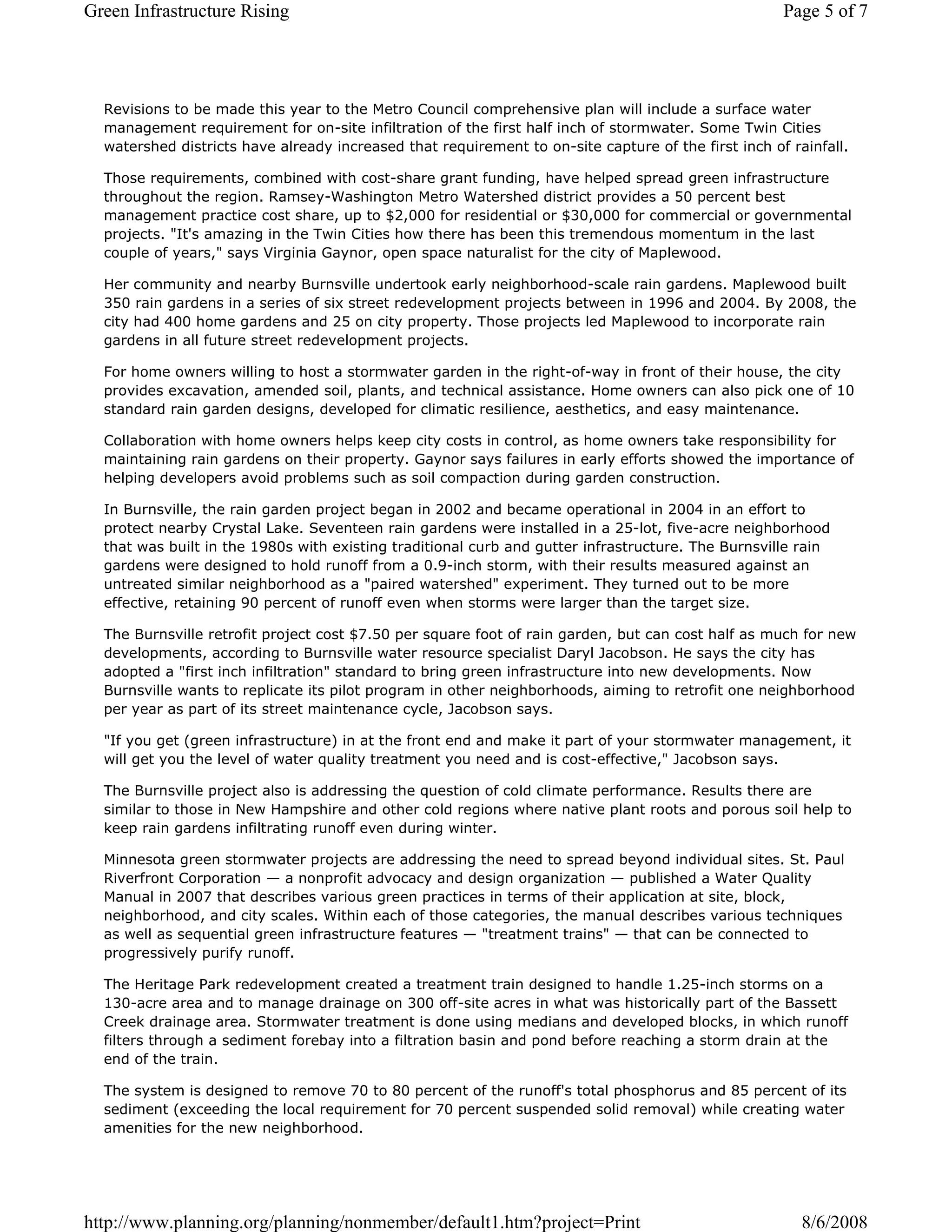 Green Infrastructure Rising                                                                          Page 5 of 7




  Revisions to be made this year to the Metro Council comprehensive plan will include a surface water
  management requirement for on-site infiltration of the first half inch of stormwater. Some Twin Cities
  watershed districts have already increased that requirement to on-site capture of the first inch of rainfall.

  Those requirements, combined with cost-share grant funding, have helped spread green infrastructure
  throughout the region. Ramsey-Washington Metro Watershed district provides a 50 percent best
  management practice cost share, up to $2,000 for residential or $30,000 for commercial or governmental
  projects. "It's amazing in the Twin Cities how there has been this tremendous momentum in the last
  couple of years," says Virginia Gaynor, open space naturalist for the city of Maplewood.

  Her community and nearby Burnsville undertook early neighborhood-scale rain gardens. Maplewood built
  350 rain gardens in a series of six street redevelopment projects between in 1996 and 2004. By 2008, the
  city had 400 home gardens and 25 on city property. Those projects led Maplewood to incorporate rain
  gardens in all future street redevelopment projects.

  For home owners willing to host a stormwater garden in the right-of-way in front of their house, the city
  provides excavation, amended soil, plants, and technical assistance. Home owners can also pick one of 10
  standard rain garden designs, developed for climatic resilience, aesthetics, and easy maintenance.

  Collaboration with home owners helps keep city costs in control, as home owners take responsibility for
  maintaining rain gardens on their property. Gaynor says failures in early efforts showed the importance of
  helping developers avoid problems such as soil compaction during garden construction.

  In Burnsville, the rain garden project began in 2002 and became operational in 2004 in an effort to
  protect nearby Crystal Lake. Seventeen rain gardens were installed in a 25-lot, five-acre neighborhood
  that was built in the 1980s with existing traditional curb and gutter infrastructure. The Burnsville rain
  gardens were designed to hold runoff from a 0.9-inch storm, with their results measured against an
  untreated similar neighborhood as a "paired watershed" experiment. They turned out to be more
  effective, retaining 90 percent of runoff even when storms were larger than the target size.

  The Burnsville retrofit project cost $7.50 per square foot of rain garden, but can cost half as much for new
  developments, according to Burnsville water resource specialist Daryl Jacobson. He says the city has
  adopted a "first inch infiltration" standard to bring green infrastructure into new developments. Now
  Burnsville wants to replicate its pilot program in other neighborhoods, aiming to retrofit one neighborhood
  per year as part of its street maintenance cycle, Jacobson says.

  "If you get (green infrastructure) in at the front end and make it part of your stormwater management, it
  will get you the level of water quality treatment you need and is cost-effective," Jacobson says.

  The Burnsville project also is addressing the question of cold climate performance. Results there are
  similar to those in New Hampshire and other cold regions where native plant roots and porous soil help to
  keep rain gardens infiltrating runoff even during winter.

  Minnesota green stormwater projects are addressing the need to spread beyond individual sites. St. Paul
  Riverfront Corporation — a nonprofit advocacy and design organization — published a Water Quality
  Manual in 2007 that describes various green practices in terms of their application at site, block,
  neighborhood, and city scales. Within each of those categories, the manual describes various techniques
  as well as sequential green infrastructure features — "treatment trains" — that can be connected to
  progressively purify runoff.

  The Heritage Park redevelopment created a treatment train designed to handle 1.25-inch storms on a
  130-acre area and to manage drainage on 300 off-site acres in what was historically part of the Bassett
  Creek drainage area. Stormwater treatment is done using medians and developed blocks, in which runoff
  filters through a sediment forebay into a filtration basin and pond before reaching a storm drain at the
  end of the train.

  The system is designed to remove 70 to 80 percent of the runoff's total phosphorus and 85 percent of its
  sediment (exceeding the local requirement for 70 percent suspended solid removal) while creating water
  amenities for the new neighborhood.




http://www.planning.org/planning/nonmember/default1.htm?project=Print                                   8/6/2008
 