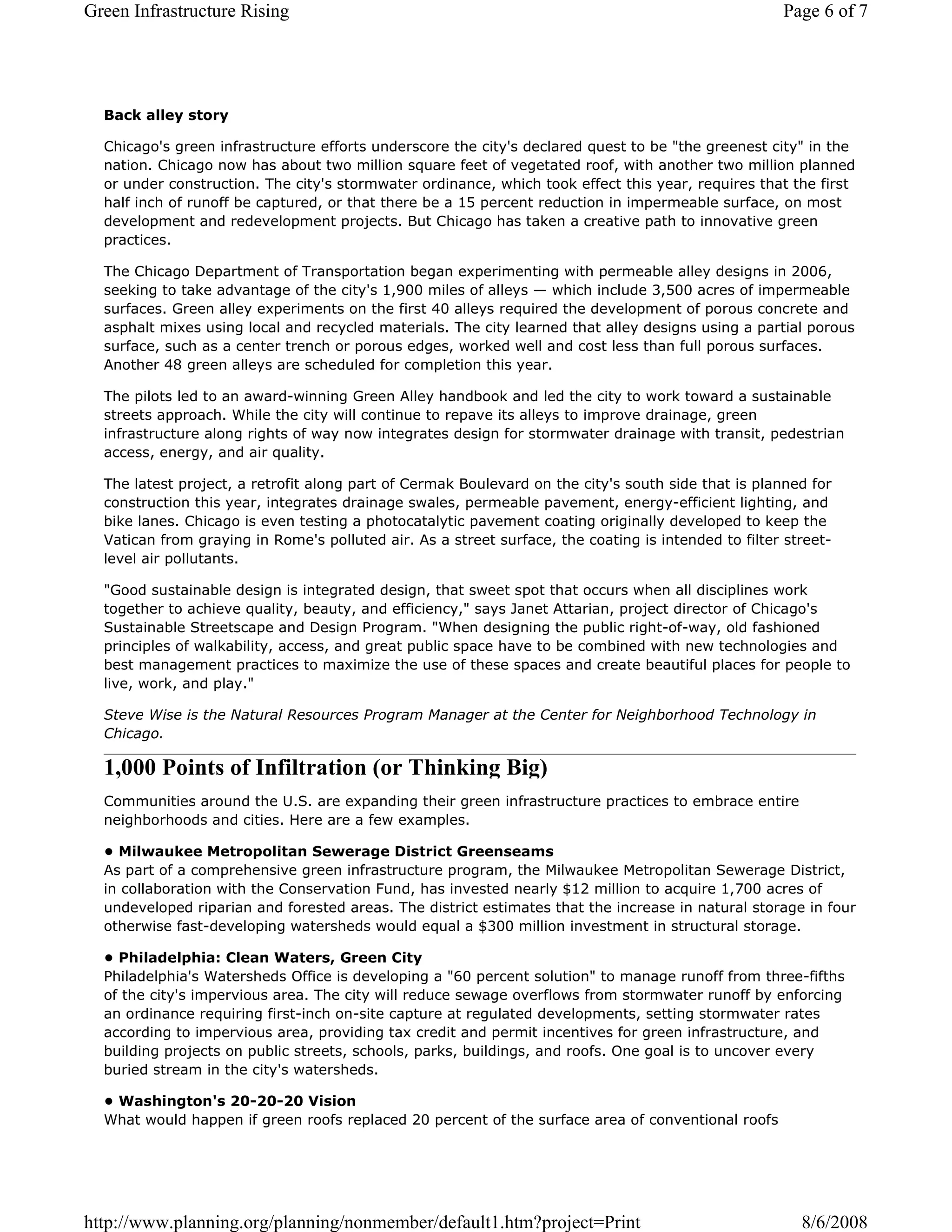 Green Infrastructure Rising                                                                          Page 6 of 7




  Back alley story

  Chicago's green infrastructure efforts underscore the city's declared quest to be "the greenest city" in the
  nation. Chicago now has about two million square feet of vegetated roof, with another two million planned
  or under construction. The city's stormwater ordinance, which took effect this year, requires that the first
  half inch of runoff be captured, or that there be a 15 percent reduction in impermeable surface, on most
  development and redevelopment projects. But Chicago has taken a creative path to innovative green
  practices.

  The Chicago Department of Transportation began experimenting with permeable alley designs in 2006,
  seeking to take advantage of the city's 1,900 miles of alleys — which include 3,500 acres of impermeable
  surfaces. Green alley experiments on the first 40 alleys required the development of porous concrete and
  asphalt mixes using local and recycled materials. The city learned that alley designs using a partial porous
  surface, such as a center trench or porous edges, worked well and cost less than full porous surfaces.
  Another 48 green alleys are scheduled for completion this year.

  The pilots led to an award-winning Green Alley handbook and led the city to work toward a sustainable
  streets approach. While the city will continue to repave its alleys to improve drainage, green
  infrastructure along rights of way now integrates design for stormwater drainage with transit, pedestrian
  access, energy, and air quality.

  The latest project, a retrofit along part of Cermak Boulevard on the city's south side that is planned for
  construction this year, integrates drainage swales, permeable pavement, energy-efficient lighting, and
  bike lanes. Chicago is even testing a photocatalytic pavement coating originally developed to keep the
  Vatican from graying in Rome's polluted air. As a street surface, the coating is intended to filter street-
  level air pollutants.

  "Good sustainable design is integrated design, that sweet spot that occurs when all disciplines work
  together to achieve quality, beauty, and efficiency," says Janet Attarian, project director of Chicago's
  Sustainable Streetscape and Design Program. "When designing the public right-of-way, old fashioned
  principles of walkability, access, and great public space have to be combined with new technologies and
  best management practices to maximize the use of these spaces and create beautiful places for people to
  live, work, and play."

  Steve Wise is the Natural Resources Program Manager at the Center for Neighborhood Technology in
  Chicago.

  1,000 Points of Infiltration (or Thinking Big)
  Communities around the U.S. are expanding their green infrastructure practices to embrace entire
  neighborhoods and cities. Here are a few examples.

  • Milwaukee Metropolitan Sewerage District Greenseams
  As part of a comprehensive green infrastructure program, the Milwaukee Metropolitan Sewerage District,
  in collaboration with the Conservation Fund, has invested nearly $12 million to acquire 1,700 acres of
  undeveloped riparian and forested areas. The district estimates that the increase in natural storage in four
  otherwise fast-developing watersheds would equal a $300 million investment in structural storage.

  • Philadelphia: Clean Waters, Green City
  Philadelphia's Watersheds Office is developing a "60 percent solution" to manage runoff from three-fifths
  of the city's impervious area. The city will reduce sewage overflows from stormwater runoff by enforcing
  an ordinance requiring first-inch on-site capture at regulated developments, setting stormwater rates
  according to impervious area, providing tax credit and permit incentives for green infrastructure, and
  building projects on public streets, schools, parks, buildings, and roofs. One goal is to uncover every
  buried stream in the city's watersheds.

  • Washington's 20-20-20 Vision
  What would happen if green roofs replaced 20 percent of the surface area of conventional roofs




http://www.planning.org/planning/nonmember/default1.htm?project=Print                                   8/6/2008
 