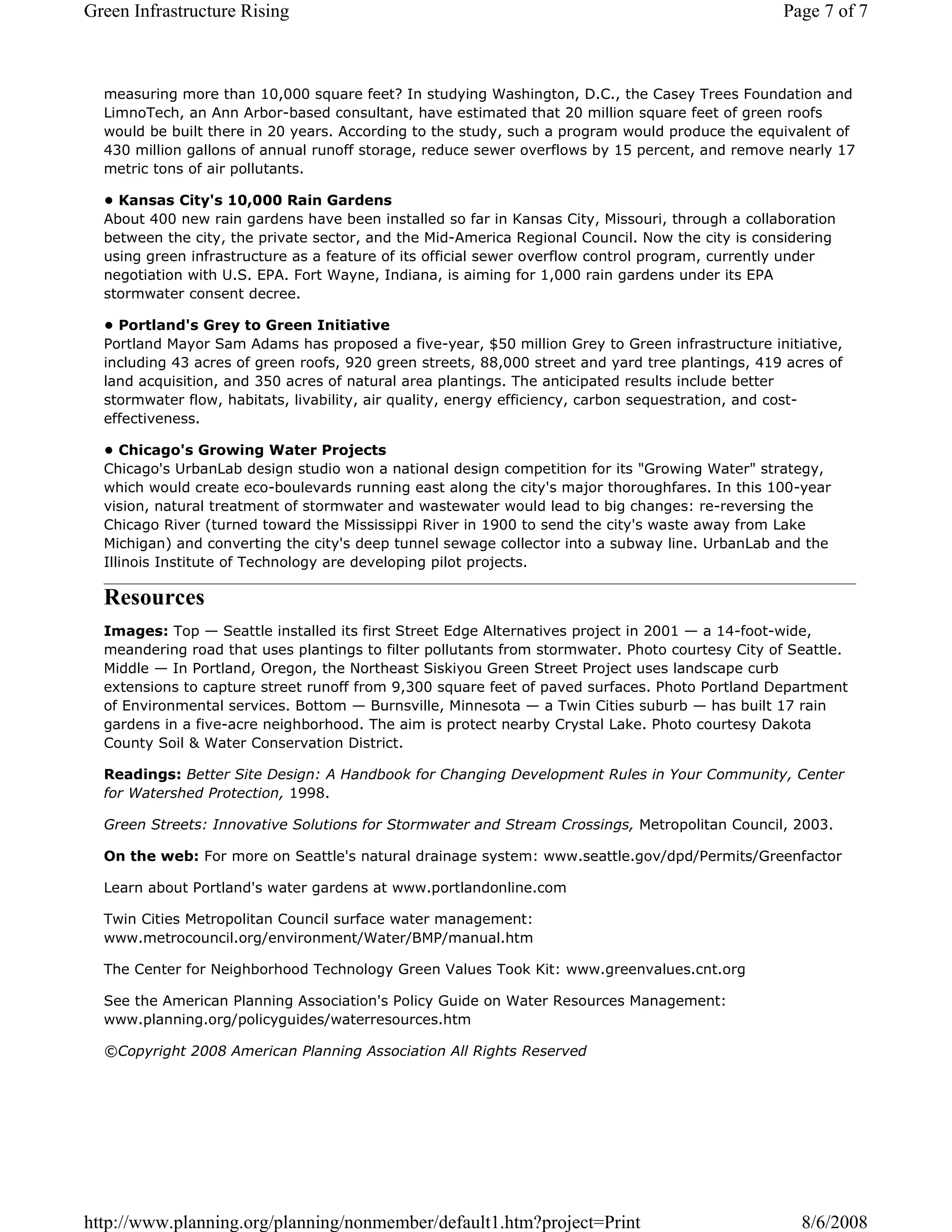 Green Infrastructure Rising                                                                       Page 7 of 7



  measuring more than 10,000 square feet? In studying Washington, D.C., the Casey Trees Foundation and
  LimnoTech, an Ann Arbor-based consultant, have estimated that 20 million square feet of green roofs
  would be built there in 20 years. According to the study, such a program would produce the equivalent of
  430 million gallons of annual runoff storage, reduce sewer overflows by 15 percent, and remove nearly 17
  metric tons of air pollutants.

  • Kansas City's 10,000 Rain Gardens
  About 400 new rain gardens have been installed so far in Kansas City, Missouri, through a collaboration
  between the city, the private sector, and the Mid-America Regional Council. Now the city is considering
  using green infrastructure as a feature of its official sewer overflow control program, currently under
  negotiation with U.S. EPA. Fort Wayne, Indiana, is aiming for 1,000 rain gardens under its EPA
  stormwater consent decree.

  • Portland's Grey to Green Initiative
  Portland Mayor Sam Adams has proposed a five-year, $50 million Grey to Green infrastructure initiative,
  including 43 acres of green roofs, 920 green streets, 88,000 street and yard tree plantings, 419 acres of
  land acquisition, and 350 acres of natural area plantings. The anticipated results include better
  stormwater flow, habitats, livability, air quality, energy efficiency, carbon sequestration, and cost-
  effectiveness.

  • Chicago's Growing Water Projects
  Chicago's UrbanLab design studio won a national design competition for its "Growing Water" strategy,
  which would create eco-boulevards running east along the city's major thoroughfares. In this 100-year
  vision, natural treatment of stormwater and wastewater would lead to big changes: re-reversing the
  Chicago River (turned toward the Mississippi River in 1900 to send the city's waste away from Lake
  Michigan) and converting the city's deep tunnel sewage collector into a subway line. UrbanLab and the
  Illinois Institute of Technology are developing pilot projects.

  Resources
  Images: Top — Seattle installed its first Street Edge Alternatives project in 2001 — a 14-foot-wide,
  meandering road that uses plantings to filter pollutants from stormwater. Photo courtesy City of Seattle.
  Middle — In Portland, Oregon, the Northeast Siskiyou Green Street Project uses landscape curb
  extensions to capture street runoff from 9,300 square feet of paved surfaces. Photo Portland Department
  of Environmental services. Bottom — Burnsville, Minnesota — a Twin Cities suburb — has built 17 rain
  gardens in a five-acre neighborhood. The aim is protect nearby Crystal Lake. Photo courtesy Dakota
  County Soil & Water Conservation District.

  Readings: Better Site Design: A Handbook for Changing Development Rules in Your Community, Center
  for Watershed Protection, 1998.

  Green Streets: Innovative Solutions for Stormwater and Stream Crossings, Metropolitan Council, 2003.

  On the web: For more on Seattle's natural drainage system: www.seattle.gov/dpd/Permits/Greenfactor

  Learn about Portland's water gardens at www.portlandonline.com

  Twin Cities Metropolitan Council surface water management:
  www.metrocouncil.org/environment/Water/BMP/manual.htm

  The Center for Neighborhood Technology Green Values Took Kit: www.greenvalues.cnt.org

  See the American Planning Association's Policy Guide on Water Resources Management:
  www.planning.org/policyguides/waterresources.htm

  ©Copyright 2008 American Planning Association All Rights Reserved




http://www.planning.org/planning/nonmember/default1.htm?project=Print                                8/6/2008
 