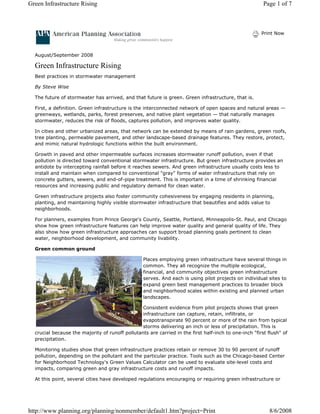 Green Infrastructure Rising                                                                             Page 1 of 7



                                                                                                       Print Now



  August/September 2008

  Green Infrastructure Rising
  Best practices in stormwater management

  By Steve Wise

  The future of stormwater has arrived, and that future is green. Green infrastructure, that is.

  First, a definition. Green infrastructure is the interconnected network of open spaces and natural areas —
  greenways, wetlands, parks, forest preserves, and native plant vegetation — that naturally manages
  stormwater, reduces the risk of floods, captures pollution, and improves water quality.

  In cities and other urbanized areas, that network can be extended by means of rain gardens, green roofs,
  tree planting, permeable pavement, and other landscape-based drainage features. They restore, protect,
  and mimic natural hydrologic functions within the built environment.

  Growth in paved and other impermeable surfaces increases stormwater runoff pollution, even if that
  pollution is directed toward conventional stormwater infrastructure. But green infrastructure provides an
  antidote by intercepting rainfall before it reaches sewers. And green infrastructure usually costs less to
  install and maintain when compared to conventional "gray" forms of water infrastructure that rely on
  concrete gutters, sewers, and end-of-pipe treatment. This is important in a time of shrinking financial
  resources and increasing public and regulatory demand for clean water.

  Green infrastructure projects also foster community cohesiveness by engaging residents in planning,
  planting, and maintaining highly visible stormwater infrastructure that beautifies and adds value to
  neighborhoods.

  For planners, examples from Prince George's County, Seattle, Portland, Minneapolis-St. Paul, and Chicago
  show how green infrastructure features can help improve water quality and general quality of life. They
  also show how green infrastructure approaches can support broad planning goals pertinent to clean
  water, neighborhood development, and community livability.

  Green common ground

                                                  Places employing green infrastructure have several things in
                                                  common. They all recognize the multiple ecological,
                                                  financial, and community objectives green infrastructure
                                                  serves. And each is using pilot projects on individual sites to
                                                  expand green best management practices to broader block
                                                  and neighborhood scales within existing and planned urban
                                                  landscapes.

                                                 Consistent evidence from pilot projects shows that green
                                                 infrastructure can capture, retain, infiltrate, or
                                                 evapotranspirate 90 percent or more of the rain from typical
                                                 storms delivering an inch or less of precipitation. This is
  crucial because the majority of runoff pollutants are carried in the first half-inch to one-inch "first flush" of
  precipitation.

  Monitoring studies show that green infrastructure practices retain or remove 30 to 90 percent of runoff
  pollution, depending on the pollutant and the particular practice. Tools such as the Chicago-based Center
  for Neighborhood Technology's Green Values Calculator can be used to evaluate site-level costs and
  impacts, comparing green and gray infrastructure costs and runoff impacts.

  At this point, several cities have developed regulations encouraging or requiring green infrastructure or




http://www.planning.org/planning/nonmember/default1.htm?project=Print                                      8/6/2008
 