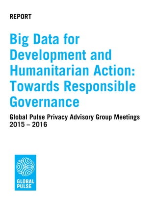 REPORT
Big Data for
Development and
Humanitarian Action:
Towards Responsible
Governance
Global Pulse Privacy Advisory Group Meetings
2015 – 2016
 