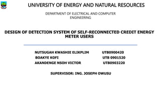 DESIGN OF DETECTION SYSTEM OF SELF-RECONNECTED CREDIT ENERGY
METER USERS
NUTSUGAH KWASHIE ELIKPLIM UTB0900420
BOAKYE KOFI UTB 0901520
AKANDENGE NSOH VICTOR UTB0903220
SUPERVISOR: ING. JOSEPH OWUSU
UNIVERSITY OF ENERGY AND NATURAL RESOURCES
DEPARTMENT OF ELECTRICAL AND COMPUTER
ENGINEERING
 