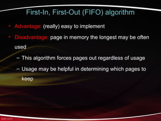 First-In, First-Out (FIFO) algorithm
• Advantage: (really) easy to implement
• Disadvantage: page in memory the longest may be often
used
– This algorithm forces pages out regardless of usage
– Usage may be helpful in determining which pages to
keep
 