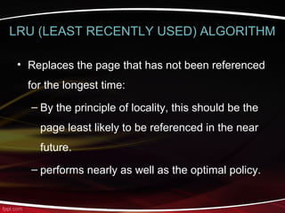 LRU (LEAST RECENTLY USED) ALGORITHM
• Replaces the page that has not been referenced
for the longest time:
– By the principle of locality, this should be the
page least likely to be referenced in the near
future.
– performs nearly as well as the optimal policy.
 