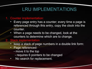 1. Counter implementation:
• Every page entry has a counter; every time a page is
referenced through this entry, copy the clock into the
counter.
• When a page needs to be changed, look at the
counters to determine which are to change.
2. Stack implementation
• keep a stack of page numbers in a double link form:
• Page referenced:
- move it to the top
- requires 6 pointers to be changed
• No search for replacement.
LRU IMPLEMENTATIONS
 