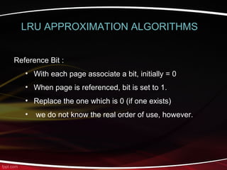 Reference Bit :
• With each page associate a bit, initially = 0
• When page is referenced, bit is set to 1.
• Replace the one which is 0 (if one exists)
• we do not know the real order of use, however.
LRU APPROXIMATION ALGORITHMS
 