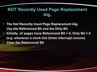 NOT Recently Used Page Replacement
Alg.
• The Not Recently Used Page Replacement Alg.
Use the Referenced Bit and the Dirty Bit
• Initially, all pages have Referenced Bit = 0, Dirty Bit = 0
(e.g. whenever a clock tick (timer interrupt) occurs)
• Clear the Referenced Bit
 