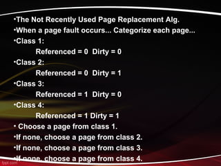 •The Not Recently Used Page Replacement Alg.
•When a page fault occurs... Categorize each page...
•Class 1:
Referenced = 0 Dirty = 0
•Class 2:
Referenced = 0 Dirty = 1
•Class 3:
Referenced = 1 Dirty = 0
•Class 4:
Referenced = 1 Dirty = 1
• Choose a page from class 1.
•If none, choose a page from class 2.
•If none, choose a page from class 3.
•If none, choose a page from class 4.
 
