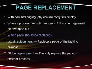 PAGE REPLACEMENT
• With demand paging, physical memory fills quickly
• When a process faults & memory is full, some page must
be swapped out
• Which page should be replaced?
1. Local replacement — Replace a page of the faulting
process
2. Global replacement — Possibly replace the page of
another process
 