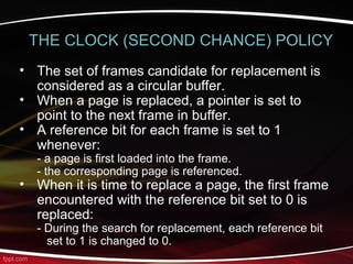 • The set of frames candidate for replacement is
considered as a circular buffer.
• When a page is replaced, a pointer is set to
point to the next frame in buffer.
• A reference bit for each frame is set to 1
whenever:
- a page is first loaded into the frame.
- the corresponding page is referenced.
• When it is time to replace a page, the first frame
encountered with the reference bit set to 0 is
replaced:
- During the search for replacement, each reference bit
set to 1 is changed to 0.
THE CLOCK (SECOND CHANCE) POLICY
 