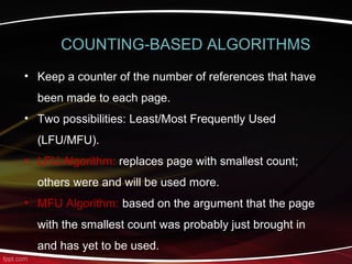 • Keep a counter of the number of references that have
been made to each page.
• Two possibilities: Least/Most Frequently Used
(LFU/MFU).
• LFU Algorithm: replaces page with smallest count;
others were and will be used more.
• MFU Algorithm: based on the argument that the page
with the smallest count was probably just brought in
and has yet to be used.
COUNTING-BASED ALGORITHMS
 