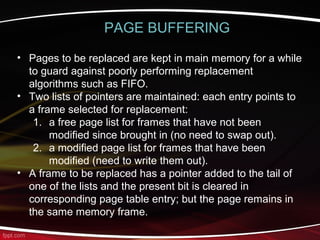 PAGE BUFFERING
• Pages to be replaced are kept in main memory for a while
to guard against poorly performing replacement
algorithms such as FIFO.
• Two lists of pointers are maintained: each entry points to
a frame selected for replacement:
1. a free page list for frames that have not been
modified since brought in (no need to swap out).
2. a modified page list for frames that have been
modified (need to write them out).
• A frame to be replaced has a pointer added to the tail of
one of the lists and the present bit is cleared in
corresponding page table entry; but the page remains in
the same memory frame.
 